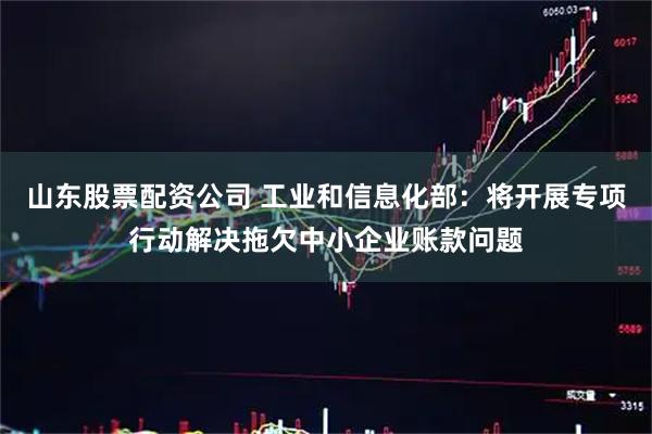 山东股票配资公司 工业和信息化部：将开展专项行动解决拖欠中小企业账款问题