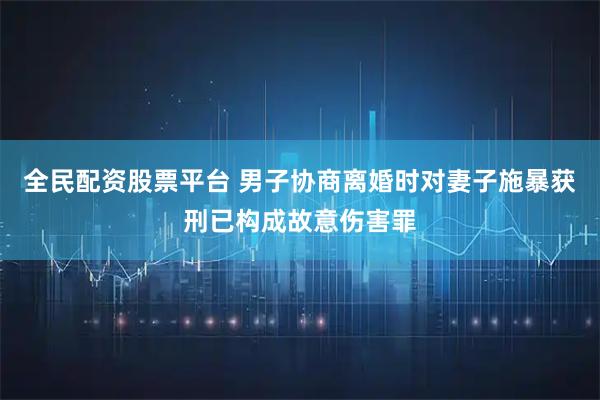 全民配资股票平台 男子协商离婚时对妻子施暴获刑已构成故意伤害罪