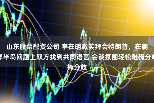 山东股票配资公司 李在明微笑拜会特朗普，在朝鲜半岛问题上双方找到共同语言 会谈氛围轻松难掩分歧