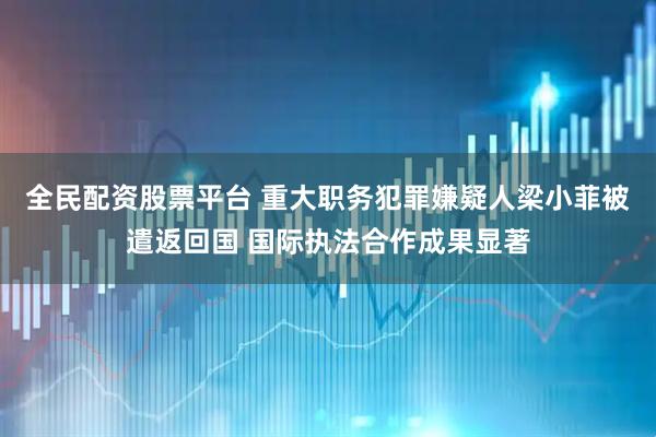 全民配资股票平台 重大职务犯罪嫌疑人梁小菲被遣返回国 国际执法合作成果显著