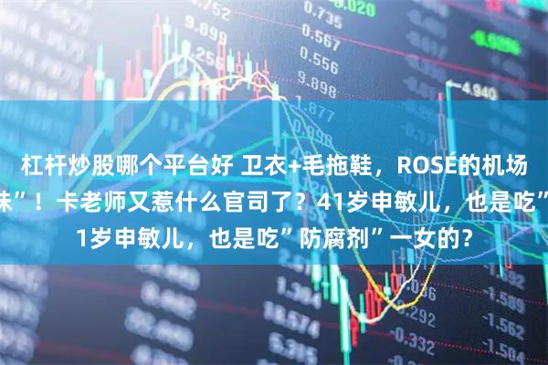 杠杆炒股哪个平台好 卫衣+毛拖鞋，ROSÉ的机场ootd还是“内个味”！卡老师又惹什么官司了？41岁申敏儿，也是吃”防腐剂”一女的？