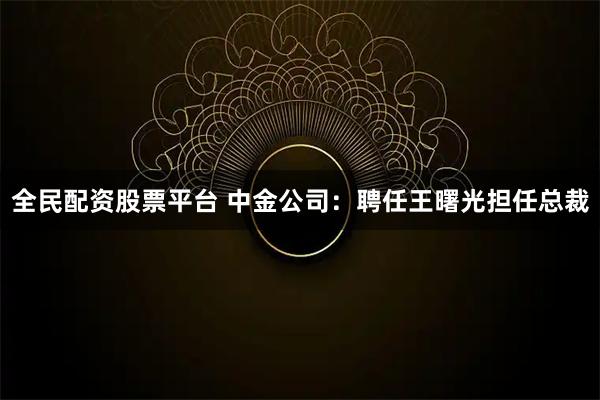 全民配资股票平台 中金公司：聘任王曙光担任总裁