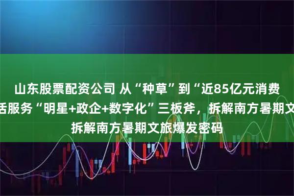 山东股票配资公司 从“种草”到“近85亿元消费”：抖音生活服务“明星+政企+数字化”三板斧，拆解南方暑期文旅爆发密码