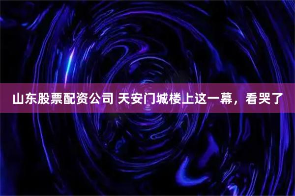 山东股票配资公司 天安门城楼上这一幕，看哭了