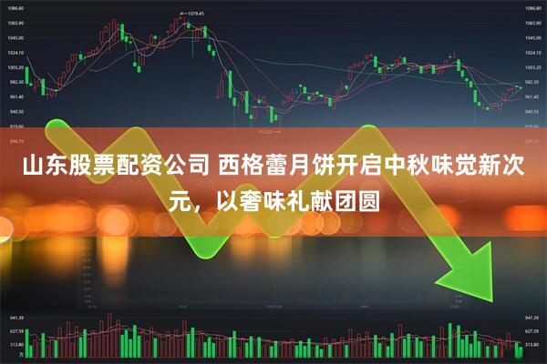 山东股票配资公司 西格蕾月饼开启中秋味觉新次元，以奢味礼献团圆