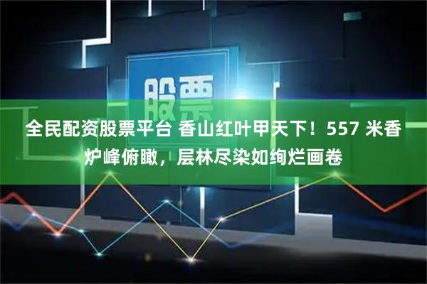全民配资股票平台 香山红叶甲天下！557 米香炉峰俯瞰，层林尽染如绚烂画卷