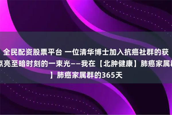 全民配资股票平台 一位清华博士加入抗癌社群的获益感言：点亮至暗时刻的一束光——我在【北肿健康】肺癌家属群的365天