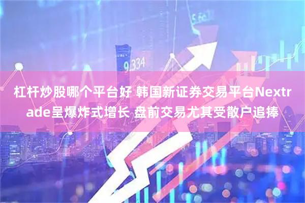 杠杆炒股哪个平台好 韩国新证券交易平台Nextrade呈爆炸式增长 盘前交易尤其受散户追捧