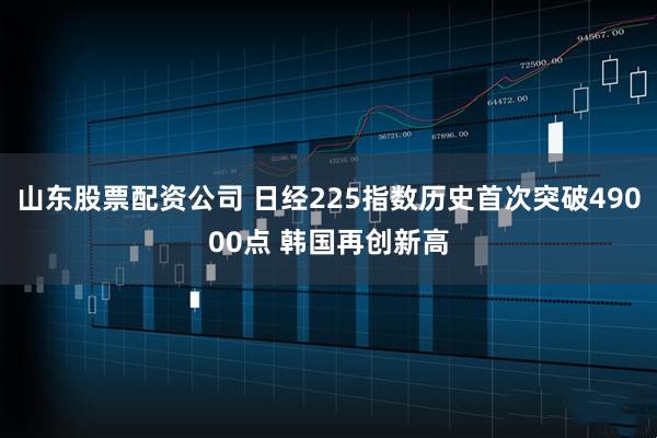 山东股票配资公司 日经225指数历史首次突破49000点 韩国再创新高