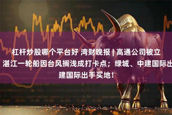 杠杆炒股哪个平台好 湾财晚报 | 高通公司被立案调查；湛江一轮船因台风搁浅成打卡点；绿城、中建国际出手买地！