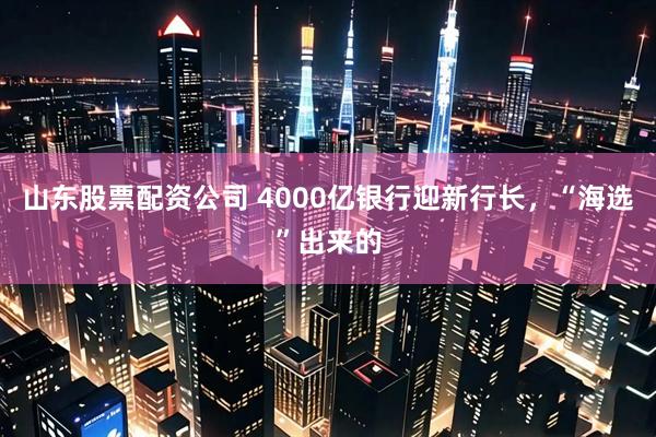 山东股票配资公司 4000亿银行迎新行长，“海选”出来的