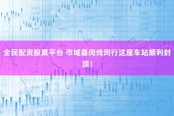 全民配资股票平台 市域嘉闵线闵行这座车站顺利封顶！