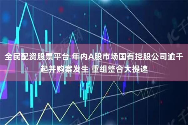 全民配资股票平台 年内A股市场国有控股公司逾千起并购案发生 重组整合大提速