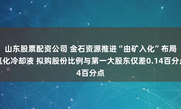山东股票配资公司 金石资源推进“由矿入化”布局氟化冷却液 拟购股份比例与第一大股东仅差0.14百分点
