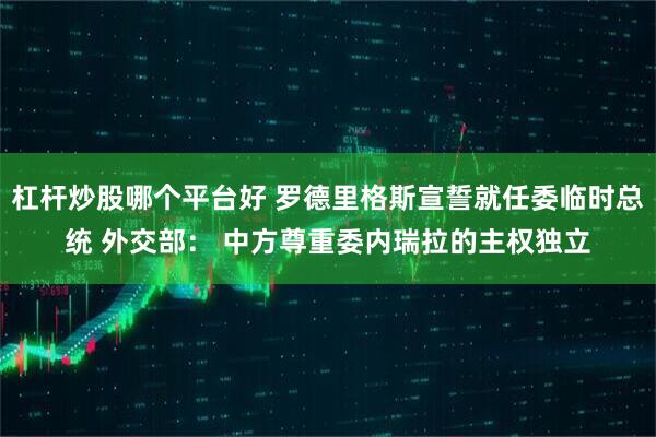 杠杆炒股哪个平台好 罗德里格斯宣誓就任委临时总统 外交部： 中方尊重委内瑞拉的主权独立