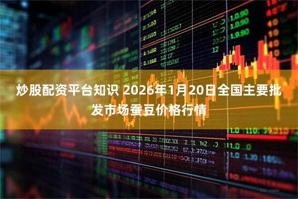 炒股配资平台知识 2026年1月20日全国主要批发市场蚕豆价格行情
