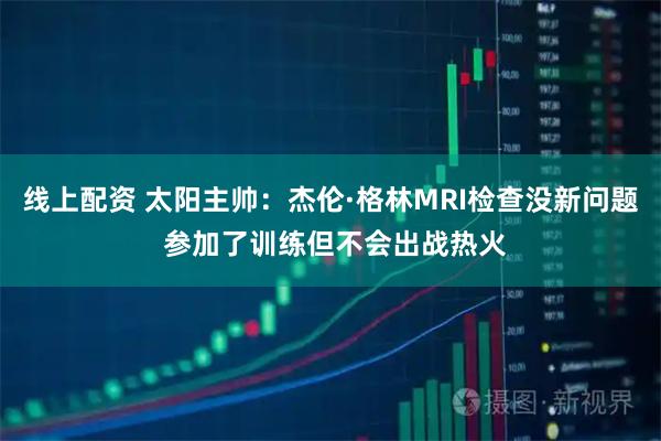 线上配资 太阳主帅：杰伦·格林MRI检查没新问题 参加了训练但不会出战热火