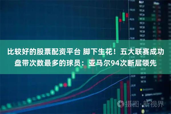 比较好的股票配资平台 脚下生花！五大联赛成功盘带次数最多的球员：亚马尔94次断层领先