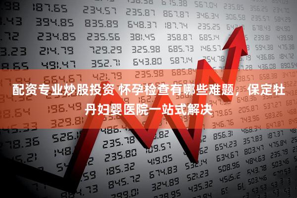 配资专业炒股投资 怀孕检查有哪些难题,保定牡丹妇婴医院一站式解决
