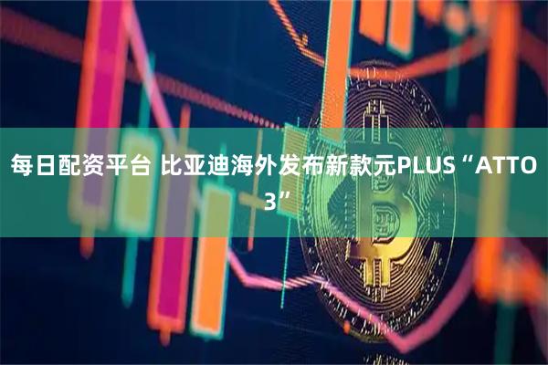 每日配资平台 比亚迪海外发布新款元PLUS“ATTO 3”