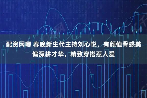 配资网哪 春晚新生代主持刘心悦，有颜值骨感美偏深耕才华，精致穿搭惹人爱