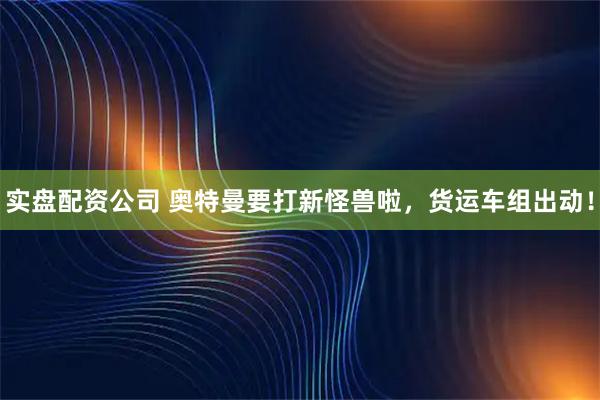 实盘配资公司 奥特曼要打新怪兽啦，货运车组出动！