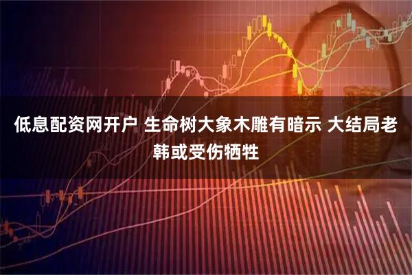 低息配资网开户 生命树大象木雕有暗示 大结局老韩或受伤牺牲