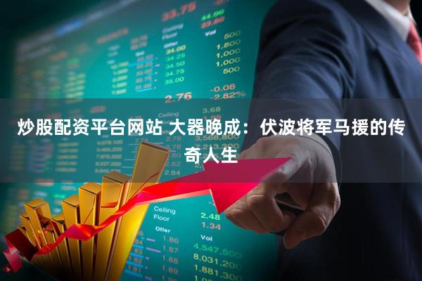 炒股配资平台网站 大器晚成：伏波将军马援的传奇人生