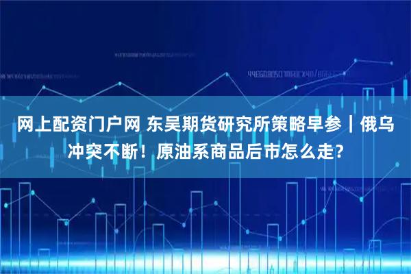 网上配资门户网 东吴期货研究所策略早参｜俄乌冲突不断！原油系商品后市怎么走？