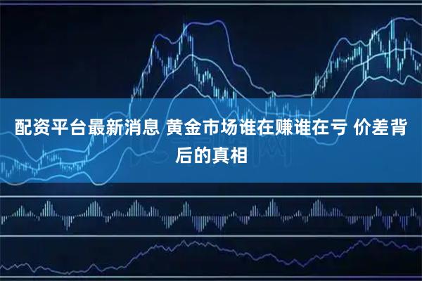 配资平台最新消息 黄金市场谁在赚谁在亏 价差背后的真相