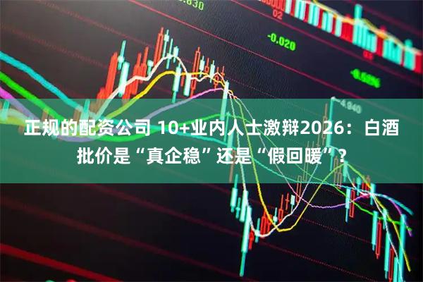 正规的配资公司 10+业内人士激辩2026：白酒批价是“真企稳”还是“假回暖”？