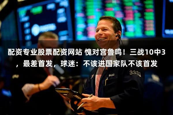配资专业股票配资网站 愧对宫鲁鸣！三战10中3，最差首发，球迷：不该进国家队不该首发