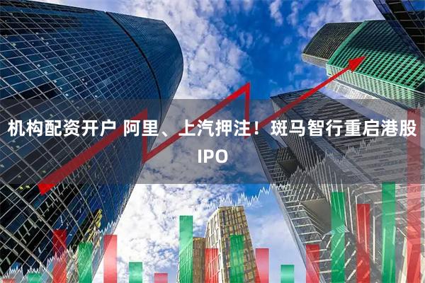 机构配资开户 阿里、上汽押注！斑马智行重启港股IPO