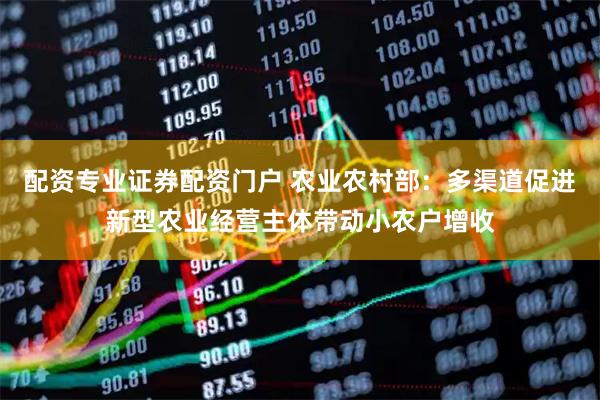 配资专业证券配资门户 农业农村部：多渠道促进新型农业经营主体带动小农户增收
