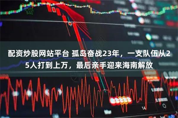 配资炒股网站平台 孤岛奋战23年，一支队伍从25人打到上万，最后亲手迎来海南解放
