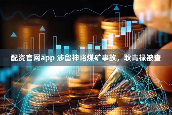 配资官网app 涉留神峪煤矿事故，耿青禄被查