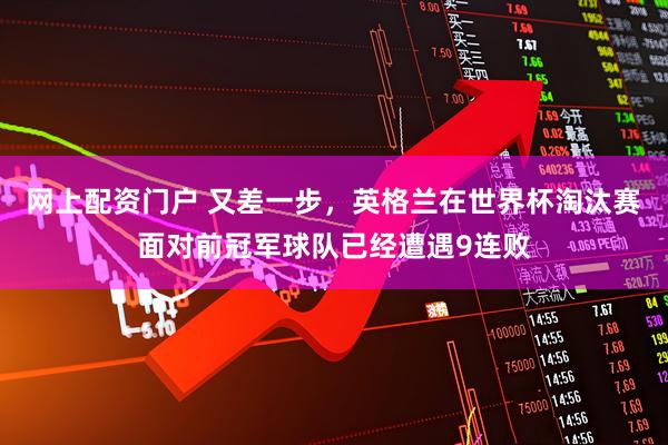网上配资门户 又差一步，英格兰在世界杯淘汰赛面对前冠军球队已经遭遇9连败