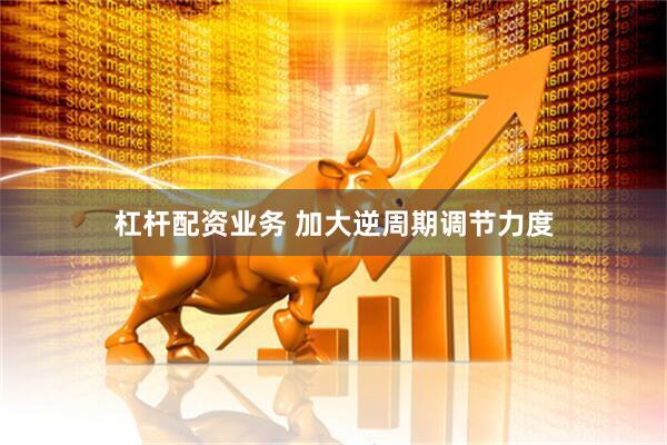 杠杆配资业务 加大逆周期调节力度