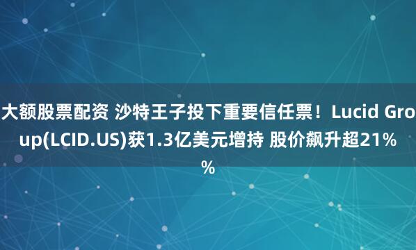 大额股票配资 沙特王子投下重要信任票！Lucid Group(LCID.US)获1.3亿美元增持 股价飙升超21%