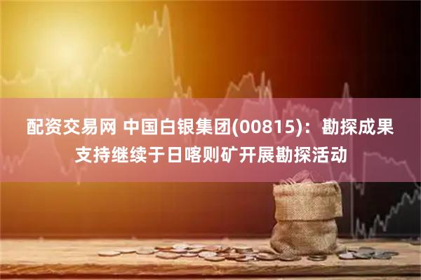 配资交易网 中国白银集团(00815)：勘探成果支持继续于日喀则矿开展勘探活动