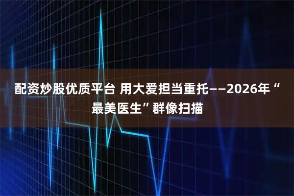 配资炒股优质平台 用大爱担当重托——2026年“最美医生”群像扫描