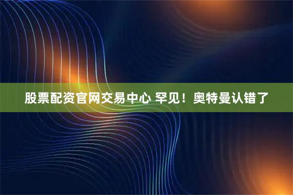 股票配资官网交易中心 罕见！奥特曼认错了