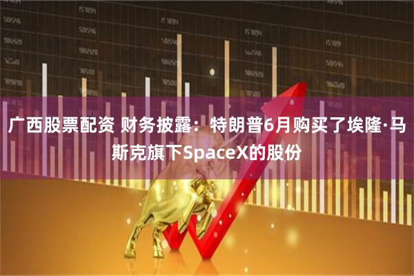 广西股票配资 财务披露：特朗普6月购买了埃隆·马斯克旗下SpaceX的股份